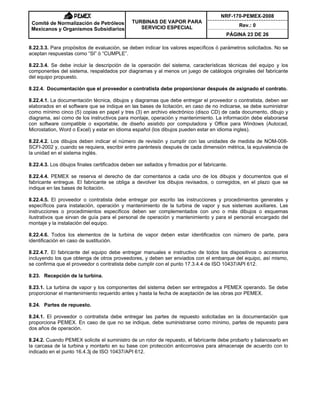 NRF-170-PEMEX-2008
Rev.: 0
Comité de Normalización de Petróleos
Mexicanos y Organismos Subsidiarios
TURBINAS DE VAPOR PARA
SERVICIO ESPECIAL
PÁGINA 23 DE 26
8.22.3.3. Para propósitos de evaluación, se deben indicar los valores específicos ó parámetros solicitados. No se
aceptan respuestas como “SI” ó “CUMPLE”.
8.22.3.4. Se debe incluir la descripción de la operación del sistema, características técnicas del equipo y los
componentes del sistema, respaldados por diagramas y al menos un juego de catálogos originales del fabricante
del equipo propuesto.
8.22.4. Documentación que el proveedor o contratista debe proporcionar después de asignado el contrato.
8.22.4.1. La documentación técnica, dibujos y diagramas que debe entregar el proveedor o contratista, deben ser
elaborados en el software que se indique en las bases de licitación, en caso de no indicarse, se debe suministrar
como mínimo cinco (5) copias en papel y tres (3) en archivo electrónico (disco CD) de cada documento, dibujo y
diagrama, así como de los instructivos para montaje, operación y mantenimiento. La información debe elaborarse
con software compatible o exportable, de diseño asistido por computadora y Office para Windows (Autocad,
Microstation, Word o Excel) y estar en idioma español (los dibujos pueden estar en idioma ingles).
8.22.4.2. Los dibujos deben indicar el número de revisión y cumplir con las unidades de medida de NOM-008-
SCFI-2002 y, cuando se requiera, escribir entre paréntesis después de cada dimensión métrica, la equivalencia de
la unidad en el sistema inglés.
8.22.4.3. Los dibujos finales certificados deben ser sellados y firmados por el fabricante.
8.22.4.4. PEMEX se reserva el derecho de dar comentarios a cada uno de los dibujos y documentos que el
fabricante entregue. El fabricante se obliga a devolver los dibujos revisados, o corregidos, en el plazo que se
indique en las bases de licitación.
8.22.4.5. El proveedor o contratista debe entregar por escrito las instrucciones y procedimientos generales y
específicos para instalación, operación y mantenimiento de la turbina de vapor y sus sistemas auxiliares. Las
instrucciones o procedimientos específicos deben ser complementados con uno o más dibujos o esquemas
ilustrativos que sirvan de guía para el personal de operación y mantenimiento y para el personal encargado del
montaje y la instalación del equipo.
8.22.4.6. Todos los elementos de la turbina de vapor deben estar identificados con número de parte, para
identificación en caso de sustitución.
8.22.4.7. El fabricante del equipo debe entregar manuales e instructivo de todos los dispositivos o accesorios
incluyendo los que obtenga de otros proveedores, y deben ser enviados con el embarque del equipo, así mismo,
se confirma que el proveedor o contratista debe cumplir con el punto 17.3.4.4 de ISO 10437/API 612.
8.23. Recepción de la turbina.
8.23.1. La turbina de vapor y los componentes del sistema deben ser entregados a PEMEX operando. Se debe
proporcionar el mantenimiento requerido antes y hasta la fecha de aceptación de las obras por PEMEX.
8.24. Partes de repuesto.
8.24.1. El proveedor o contratista debe entregar las partes de repuesto solicitadas en la documentación que
proporciona PEMEX. En caso de que no se indique, debe suministrarse como mínimo, partes de repuesto para
dos años de operación.
8.24.2. Cuando PEMEX solicite el suministro de un rotor de repuesto, el fabricante debe probarlo y balancearlo en
la carcasa de la turbina y montarlo en su base con protección anticorrosiva para almacenaje de acuerdo con lo
indicado en el punto 16.4.3j de ISO 10437/API 612.
 