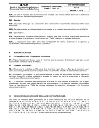 NRF-170-PEMEX-2008
Rev.: 0
Comité de Normalización de Petróleos
Mexicanos y Organismos Subsidiarios
TURBINAS DE VAPOR PARA
SERVICIO ESPECIAL
PÁGINA 24 DE 26
8.24.3. El rotor de repuesto debe suministrarse con embalaje y en posición vertical dentro de un sistema de
preservación en una atmósfera de gas nitrógeno.
8.25. Garantía.
8.25.1. La garantía del equipo y sus componentes debe cumplir con los requerimientos establecidos en las bases
de licitación.
8.25.2. Se debe garantizar la existencia de partes de repuesto en el mercado, por un período mínimo de 10 años.
8.26. Capacitación.
8.26.1. La capacitación, incluyendo material técnico y didáctico, debe estar incluida en el alcance del suministro de
la turbina de vapor, de acuerdo a los requerimientos que PEMEX establezca en las bases de licitación.
8.26.2. La capacitación debe cubrir, entre otros, configuración del sistema, descripción de la operación y
requerimientos para mantenimiento preventivo y correctivo.
9. RESPONSABILIDADES.
9.1. Petróleos Mexicanos y Organismos Subsidiarios.
9.1.1. Vigilar el cumplimiento de esta norma de referencia, para la adquisición de turbinas de vapor para servicio
especial en los centros de trabajo de PEMEX.
9.2. Proveedor o contratista.
9.2.1. El proveedor o contratista, y el fabricante de la turbina de vapor, deben verificar que la turbina de vapor,
partes, accesorios y sistemas auxiliares cumplan con los requerimientos indicados de esta norma de referencia.
9.2.2. El proveedor o contratista, y el fabricante de la turbina de vapor, son responsables del diseño, fabricación,
suministro, inspección, pruebas, instalación y arranque del equipo, así como de proporcionar la información
requerida para el funcionamiento del equipo.
9.2.3. El proveedor o contratista debe proporcionar a PEMEX una lista completa de materiales, con su peso,
dimensiones y volumen para prevenir espacios de almacenamiento. En el caso de materiales que impliquen
riesgo, se debe informar a PEMEX las mínimas condiciones de protección y almacenaje, a fin de prevenir
situaciones emergentes.
10. CONCORDANCIA CON NORMAS MEXICANAS O INTERNACIONALES.
Esta norma de referencia difiere parcialmente de la norma internacional ISO 10437/API 612:2005, en sus
numerales: 6.1.4, 6.1.5, 6.1.6b, 6.1.6e, 6.1.9, 6.1.13, 6.1.15, 6.1.16, 6.1.17, 6.1.18, 6.2.6, 7.1.12, 7.1.15f, 7.2.1,
7.2.3, 8.1.1, 8.1.4, 9.1.4, 9.2.5, 9.5.1, 9.6.1, 9.6.3, 9.6.6, 9.6.7, 10.3.6, 11.1.1, 11.1.6, 11.1.9, 11.1.15, 11.3.3b,
12.2.3, 12.2.13, 12.2.14, 12.3.1.3, 12.3.4.1, 12.3.4.2, 12.4.3, 12.4.5, 12.4.8, 12.4.9, 12.5.1, 13, 15.1.2, 15.3.1.1,
15.3.1.9, 15.3.1.13, 15.3.2.1, 15.3.2.2, 15.3.2.3, 15.3.2.5, 15.3.2.7, 15.3.3, 15.3.1, 15.4.4, 15.5.2, 15.6.2, 15.7.1,
15.8.1, 15.8.5, 15.8.7, 15.9.3, 16.1.4, 16.1.7, 16.1.8, 16.2.1.3, 16.2.2, 16.2.3.3, 16.2.3.4, 16.3.2, 16.3.3, 16.3.4.1,
16.3.4.2, 16.3.4.3, 16.3.4.4, 16.3.4.5, 16.3.4.6, 16.3.4.7, 16.3.4.8, 16.3.4.9, 16.3.4.10, 16.3.4.11, 16.4.3j, 17.3.4.4,
E.2.1, E.2.2, E.2.9, E.2.13, E.2.14, E.4.1 y no tiene concordancia con normas mexicanas.
 