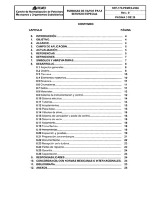NRF-170-PEMEX-2008
Rev.: 0
Comité de Normalización de Petróleos
Mexicanos y Organismos Subsidiarios
TURBINAS DE VAPOR PARA
SERVICIO ESPECIAL
PÁGINA 3 DE 26
CONTENIDO
CAPITULO PÁGINA
0. INTRODUCCIÓN………….........……….....……………………………………... 4
1. OBJETIVO…………...…..........……….....………..…………………................. 4
2. ALCANCE………………...…..........…....………….……………………….……. 4
3. CAMPO DE APLICACIÓN............................................................................. 5
4. ACTUALIZACIÓN............…...............…........………………………….…….… 5
5. REFERENCIAS…….……….….............……................................................... 5
6. DEFINICIONES…..………...……..………...…................................................. 7
7. SÍMBOLOS Y ABREVIATURAS.................................................................... 7
8. DESARROLLO............................................................................................... 8
8.1 Aspectos generales…………………………………………………..………. 8
8.2 Diseño.………........................................................………………………. 8
8.3 Carcasa……………………………………………………………….…….. 10
8.4 Elementos rotatorios.……………………..…………………….…..……… 10
8.5 Dinámica……..….……………………………………………….…….…..…. 11
8.6 Chumaceras..…………………………………………………….…...…….... 11
8.7 Sellos……………………………………………………..……..…………….. 11
8.8 Materiales………………………………………………………..……….…... 12
8.9 Sistema de instrumentación y control………………………….………….. 12
8.10 Sistema eléctrico……………………………………………….……….….. 14
8.11 Tuberías.…..……………………………………………...….……………... 14
8.12 Acoplamientos.………………………………………………………….….. 15
8.13 Placa base……………………………………………………….………….. 15
8.14 Válvulas de alivio………………..……..……………………….…………... 16
8.15 Sistema de lubricación y aceite de control.…………………..………….. 16
8.16 Sistema de vacío………………………………………………….………… 18
8.17 Aislamiento………………………………………………………..…….…... 18
8.18 Torna flechas…………………………………….……………….……….… 18
8.19 Herramientas…………………………………………………….………….. 18
8.20 Inspección y pruebas……..………………………………………………... 19
8.21 Preparación para embarque……………………………………………..... 21
8.22 Documentación….……………………………………………………….…. 22
8.23 Recepción de la turbina…………..……………………………………...… 23
8.24 Partes de repuesto……………………………………………………….… 23
8.25 Garantía………………………………………………………………….….. 24
8.26 Capacitación....…………………………………………………………...… 24
9. RESPONSABILIDADES............................................................................... 24
10. CONCORDANCIA CON NORMAS MEXICANAS O INTERNACIONALES. 24
11. BIBLIOGRAFÍA............................................................................................. 25
12. ANEXOS........................................................................................................ 25
 