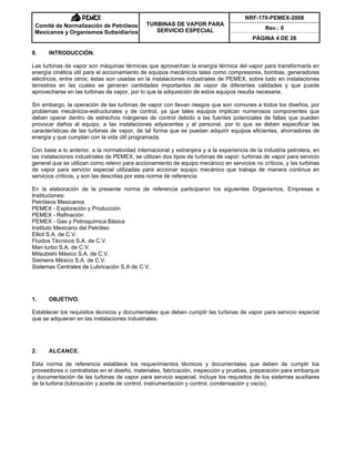 NRF-170-PEMEX-2008
Rev.: 0
Comité de Normalización de Petróleos
Mexicanos y Organismos Subsidiarios
TURBINAS DE VAPOR PARA
SERVICIO ESPECIAL
PÁGINA 4 DE 26
0. INTRODUCCIÓN.
Las turbinas de vapor son máquinas térmicas que aprovechan la energía térmica del vapor para transformarla en
energía cinética útil para el accionamiento de equipos mecánicos tales como compresores, bombas, generadores
eléctricos, entre otros; éstas son usadas en la instalaciones industriales de PEMEX, sobre todo en instalaciones
terrestres en las cuales se generan cantidades importantes de vapor de diferentes calidades y que puede
aprovecharse en las turbinas de vapor, por lo que la adquisición de estos equipos resulta necesaria.
Sin embargo, la operación de las turbinas de vapor con llevan riesgos que son comunes a todos los diseños, por
problemas mecánicos-estructurales y de control, ya que tales equipos implican numerosos componentes que
deben operar dentro de estrechos márgenes de control debido a las fuentes potenciales de fallas que pueden
provocar daños al equipo, a las instalaciones adyacentes y al personal, por lo que se deben especificar las
características de las turbinas de vapor, de tal forma que se puedan adquirir equipos eficientes, ahorradores de
energía y que cumplan con la vida útil programada.
Con base a lo anterior, a la normatividad internacional y extranjera y a la experiencia de la industria petrolera, en
las instalaciones industriales de PEMEX, se utilizan dos tipos de turbinas de vapor: turbinas de vapor para servicio
general que se utilizan como relevo para accionamiento de equipo mecánico en servicios no críticos, y las turbinas
de vapor para servicio especial utilizadas para accionar equipo mecánico que trabaja de manera continua en
servicios críticos, y son las descritas por esta norma de referencia.
En la elaboración de la presente norma de referencia participaron los siguientes Organismos, Empresas e
Instituciones:
Petróleos Mexicanos
PEMEX - Exploración y Producción
PEMEX - Refinación
PEMEX - Gas y Petroquímica Básica
Instituto Mexicano del Petróleo
Elliot S.A. de C.V.
Fluidos Técnicos S.A. de C.V.
Man turbo S.A. de C.V.
Mitsubishi México S.A. de C.V.
Siemens México S.A. de C.V.
Sistemas Centrales de Lubricación S.A de C.V.
1. OBJETIVO.
Establecer los requisitos técnicos y documentales que deben cumplir las turbinas de vapor para servicio especial
que se adquieran en las instalaciones industriales.
2. ALCANCE.
Esta norma de referencia establece los requerimientos técnicos y documentales que deben de cumplir los
proveedores o contratistas en el diseño, materiales, fabricación, inspección y pruebas, preparación para embarque
y documentación de las turbinas de vapor para servicio especial, incluye los requisitos de los sistemas auxiliares
de la turbina (lubricación y aceite de control, instrumentación y control, condensación y vacío).
 