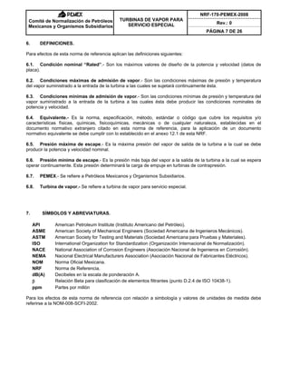 NRF-170-PEMEX-2008
Rev.: 0
Comité de Normalización de Petróleos
Mexicanos y Organismos Subsidiarios
TURBINAS DE VAPOR PARA
SERVICIO ESPECIAL
PÁGINA 7 DE 26
6. DEFINICIONES.
Para efectos de esta norma de referencia aplican las definiciones siguientes:
6.1. Condición nominal “Rated”.- Son los máximos valores de diseño de la potencia y velocidad (datos de
placa).
6.2. Condiciones máximas de admisión de vapor.- Son las condiciones máximas de presión y temperatura
del vapor suministrado a la entrada de la turbina a las cuales se sujetará continuamente ésta.
6.3. Condiciones mínimas de admisión de vapor.- Son las condiciones mínimas de presión y temperatura del
vapor suministrado a la entrada de la turbina a las cuales ésta debe producir las condiciones nominales de
potencia y velocidad.
6.4. Equivalente.- Es la norma, especificación, método, estándar o código que cubre los requisitos y/o
características físicas, químicas, fisicoquímicas, mecánicas o de cualquier naturaleza, establecidas en el
documento normativo extranjero citado en esta norma de referencia, para la aplicación de un documento
normativo equivalente se debe cumplir con lo establecido en el anexo 12.1 de esta NRF.
6.5. Presión máxima de escape.- Es la máxima presión del vapor de salida de la turbina a la cual se debe
producir la potencia y velocidad nominal.
6.6. Presión mínima de escape.- Es la presión más baja del vapor a la salida de la turbina a la cual se espera
operar continuamente. Esta presión determinará la carga de empuje en turbinas de contrapresión.
6.7. PEMEX.- Se refiere a Petróleos Mexicanos y Organismos Subsidiarios.
6.8. Turbina de vapor.- Se refiere a turbina de vapor para servicio especial.
7. SÍMBOLOS Y ABREVIATURAS.
API American Petroleum Institute (Instituto Americano del Petróleo).
ASME American Society of Mechanical Engineers (Sociedad Americana de Ingenieros Mecánicos).
ASTM American Society for Testing and Materials (Sociedad Americana para Pruebas y Materiales).
ISO International Organization for Standardization (Organización Internacional de Normalización).
NACE National Association of Corrosion Engineers (Asociación Nacional de Ingenieros en Corrosión).
NEMA Nacional Electrical Manufacturers Association (Asociación Nacional de Fabricantes Eléctricos).
NOM Norma Oficial Mexicana.
NRF Norma de Referencia.
dB(A) Decibeles en la escala de ponderación A.
E Relación Beta para clasificación de elementos filtrantes (punto D.2.4 de ISO 10438-1).
ppm Partes por millón
Para los efectos de esta norma de referencia con relación a simbología y valores de unidades de medida debe
referirse a la NOM-008-SCFI-2002.
 