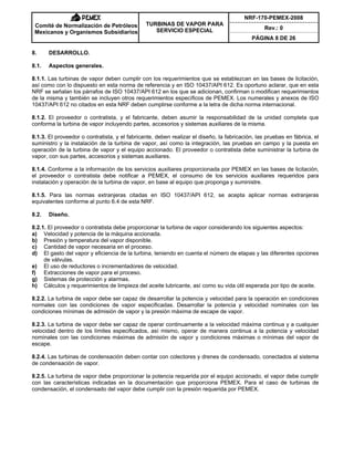 NRF-170-PEMEX-2008
Rev.: 0
Comité de Normalización de Petróleos
Mexicanos y Organismos Subsidiarios
TURBINAS DE VAPOR PARA
SERVICIO ESPECIAL
PÁGINA 8 DE 26
8. DESARROLLO.
8.1. Aspectos generales.
8.1.1. Las turbinas de vapor deben cumplir con los requerimientos que se establezcan en las bases de licitación,
así como con lo dispuesto en esta norma de referencia y en ISO 10437/API 612. Es oportuno aclarar, que en esta
NRF se señalan los párrafos de ISO 10437/API 612 en los que se adicionan, confirman o modifican requerimientos
de la misma y también se incluyen otros requerimientos específicos de PEMEX. Los numerales y anexos de ISO
10437/API 612 no citados en esta NRF deben cumplirse conforme a la letra de dicha norma internacional.
8.1.2. El proveedor o contratista, y el fabricante, deben asumir la responsabilidad de la unidad completa que
conforma la turbina de vapor incluyendo partes, accesorios y sistemas auxiliares de la misma.
8.1.3. El proveedor o contratista, y el fabricante, deben realizar el diseño, la fabricación, las pruebas en fábrica, el
suministro y la instalación de la turbina de vapor, así como la integración, las pruebas en campo y la puesta en
operación de la turbina de vapor y el equipo accionado. El proveedor o contratista debe suministrar la turbina de
vapor, con sus partes, accesorios y sistemas auxiliares.
8.1.4. Conforme a la información de los servicios auxiliares proporcionada por PEMEX en las bases de licitación,
el proveedor o contratista debe notificar a PEMEX, el consumo de los servicios auxiliares requeridos para
instalación y operación de la turbina de vapor, en base al equipo que proponga y suministre.
8.1.5. Para las normas extranjeras citadas en ISO 10437/API 612, se acepta aplicar normas extranjeras
equivalentes conforme al punto 6.4 de esta NRF.
8.2. Diseño.
8.2.1. El proveedor o contratista debe proporcionar la turbina de vapor considerando los siguientes aspectos:
a) Velocidad y potencia de la máquina accionada.
b) Presión y temperatura del vapor disponible.
c) Cantidad de vapor necesaria en el proceso.
d) El gasto del vapor y eficiencia de la turbina, teniendo en cuenta el número de etapas y las diferentes opciones
de válvulas.
e) El uso de reductores o incrementadores de velocidad.
f) Extracciones de vapor para el proceso.
g) Sistemas de protección y alarmas.
h) Cálculos y requerimientos de limpieza del aceite lubricante, así como su vida útil esperada por tipo de aceite.
8.2.2. La turbina de vapor debe ser capaz de desarrollar la potencia y velocidad para la operación en condiciones
normales con las condiciones de vapor especificadas. Desarrollar la potencia y velocidad nominales con las
condiciones mínimas de admisión de vapor y la presión máxima de escape de vapor.
8.2.3. La turbina de vapor debe ser capaz de operar continuamente a la velocidad máxima continua y a cualquier
velocidad dentro de los límites especificados, así mismo, operar de manera continua a la potencia y velocidad
nominales con las condiciones máximas de admisión de vapor y condiciones máximas o mínimas del vapor de
escape.
8.2.4. Las turbinas de condensación deben contar con colectores y drenes de condensado, conectados al sistema
de condensación de vapor.
8.2.5. La turbina de vapor debe proporcionar la potencia requerida por el equipo accionado, el vapor debe cumplir
con las características indicadas en la documentación que proporciona PEMEX. Para el caso de turbinas de
condensación, el condensado del vapor debe cumplir con la presión requerida por PEMEX.
 