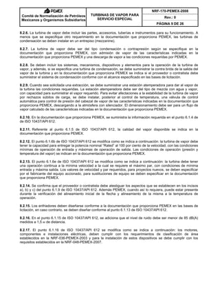 NRF-170-PEMEX-2008
Rev.: 0
Comité de Normalización de Petróleos
Mexicanos y Organismos Subsidiarios
TURBINAS DE VAPOR PARA
SERVICIO ESPECIAL
PÁGINA 9 DE 26
8.2.6. La turbina de vapor debe incluir las partes, accesorios, tuberías e instrumentos para su funcionamiento. A
menos que se especifique otro requerimiento en la documentación que proporciona PEMEX, las turbinas de
condensación se deben instalar en un entrepiso (mezzanine).
8.2.7. La turbina de vapor debe ser del tipo condensación o contrapresión según se especifique en la
documentación que proporciona PEMEX, con admisión de vapor de las características indicadas en la
documentación que proporciona PEMEX y una descarga de vapor a las condiciones requeridas por PEMEX.
8.2.8. Se deben incluir los sistemas, mecanismos, dispositivos y elementos para la operación de la turbina de
vapor, y además, si se especifica una turbina de condensación, se debe suministrar la contra brida de la salida del
vapor de la turbina y en la documentación que proporciona PEMEX se indica si el proveedor o contratista debe
suministrar el sistema de condensación conforme con el alcance especificado en las bases de licitación.
8.2.9. Cuando sea solicitada una extracción, se debe suministrar una estación atemperadora para dar al vapor de
la turbina las condiciones requeridas. La estación atemperadora debe ser del tipo de mezcla con agua y vapor,
con capacidad para suministrar el vapor requerido. Para evitar afectaciones a la estabilidad de la turbina de vapor
por rechazos súbitos de carga, se debe instalar, posterior al control de temperatura, una válvula de control
automática para control de presión del cabezal de vapor de las características indicadas en la documentación que
proporciona PEMEX, descargando a la atmósfera con silenciador. El dimensionamiento debe ser para un flujo de
vapor calculado de las características indicadas en la documentación que proporciona PEMEX.
8.2.10. En la documentación que proporciona PEMEX, se suministra la información requerida en el punto 6.1.4 de
de ISO 10437/API 612.
8.2.11. Referente al punto 6.1.5 de ISO 10437/API 612, la calidad del vapor disponible se indica en la
documentación que proporciona PEMEX.
8.2.12. El punto 6.1.6b de ISO 10437/API 612 se modifica como se indica a continuación: la turbina de vapor debe
tener la capacidad para entregar la potencia nominal “Rated” al 100 por ciento de la velocidad, con las condiciones
mínimas de operación de entrada y máximas de operación de salida. Las condiciones de operación (presión y
temperatura del vapor) se indican en la documentación que proporciona PEMEX.
8.2.13. El punto 6.1.6e de ISO 10437/API 612 se modifica como se indica a continuación: la turbina debe tener
una operación continua a la mínima velocidad a la cual se requiere el máximo par, con condiciones de mínima
entrada y máxima salida. Los valores de velocidad y par requeridos, para proyectos nuevos, se deben especificar
por el fabricante del equipo accionado, para sustituciones de equipo se deben especificar en la documentación
que proporciona PEMEX.
8.2.14. Se confirma que el proveedor o contratista debe atestiguar los aspectos que se establecen en los incisos
a), b) y c) del punto 6.1.9 de ISO 10437/API 612. Además PEMEX, cuando así lo requiera, puede estar presente
durante la verificación del alineamiento inicial de la flecha y alineamiento de la misma a la temperatura de
operación.
8.2.15. Los enfriadores deben diseñarse conforme a la documentación que proporciona PEMEX en las bases de
licitación, en caso contrario, se deben diseñar conforme al punto 6.1.13 de ISO 10437/API 612.
8.2.16. En el punto 6.1.15 de ISO 10437/API 612, se adiciona que el nivel de ruido debe ser menor de 85 dB(A)
medidos a 1,5 m de distancia.
8.2.17. El punto 6.1.16 de ISO 10437/API 612 se modifica como se indica a continuación: los motores,
componentes e instalaciones eléctricas, deben cumplir con los requerimientos de clasificación de área
establecidos en la NRF-036-PEMEX-2003 y para la instalación de estos dispositivos se debe cumplir con los
requisitos establecidos en la NRF-048-PEMEX-2007.
 