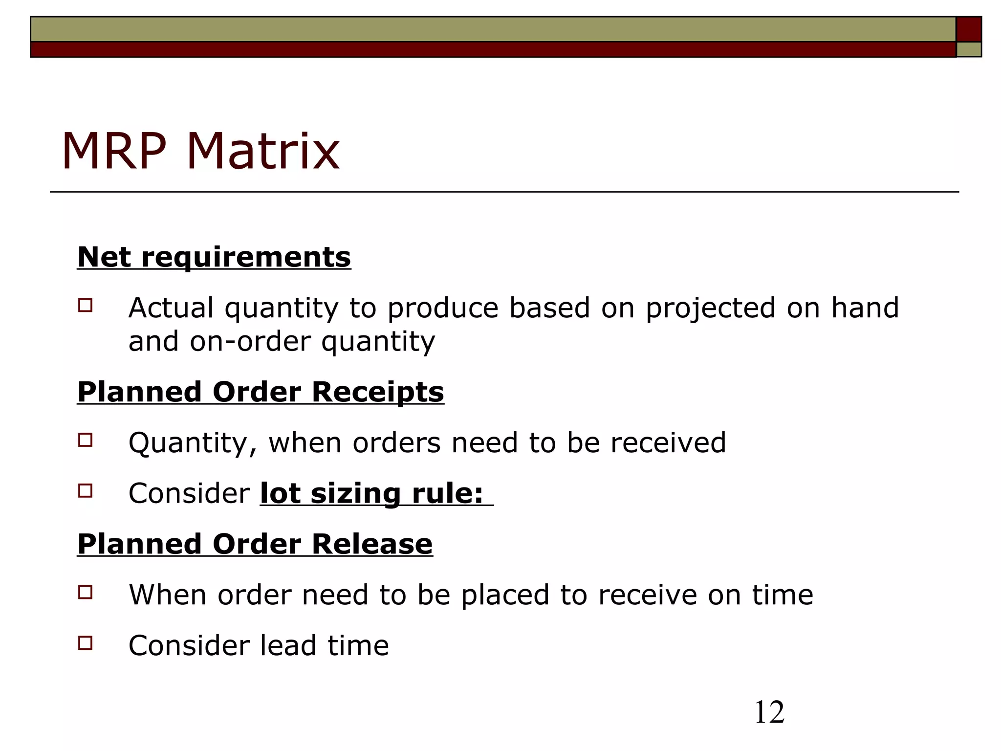 12
MRP Matrix
Net requirements
 Actual quantity to produce based on projected on hand
and on-order quantity
Planned Order Receipts
 Quantity, when orders need to be received
 Consider lot sizing rule:
Planned Order Release
 When order need to be placed to receive on time
 Consider lead time
 