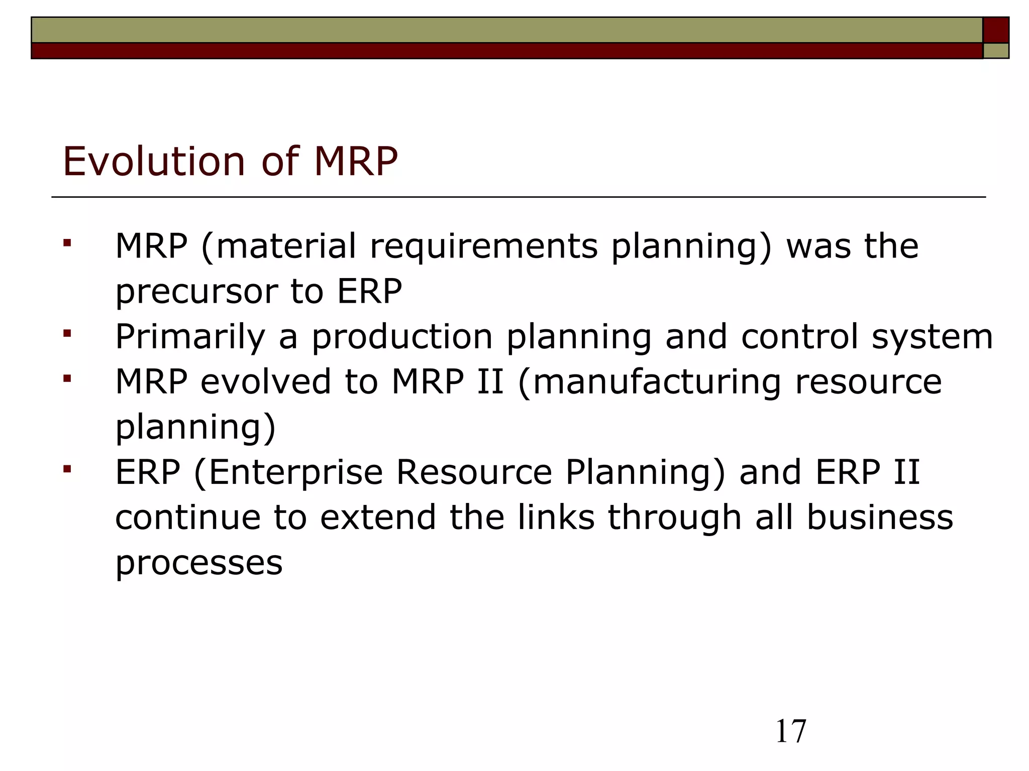 17
Evolution of MRP
 MRP (material requirements planning) was the
precursor to ERP
 Primarily a production planning and control system
 MRP evolved to MRP II (manufacturing resource
planning)
 ERP (Enterprise Resource Planning) and ERP II
continue to extend the links through all business
processes
 
