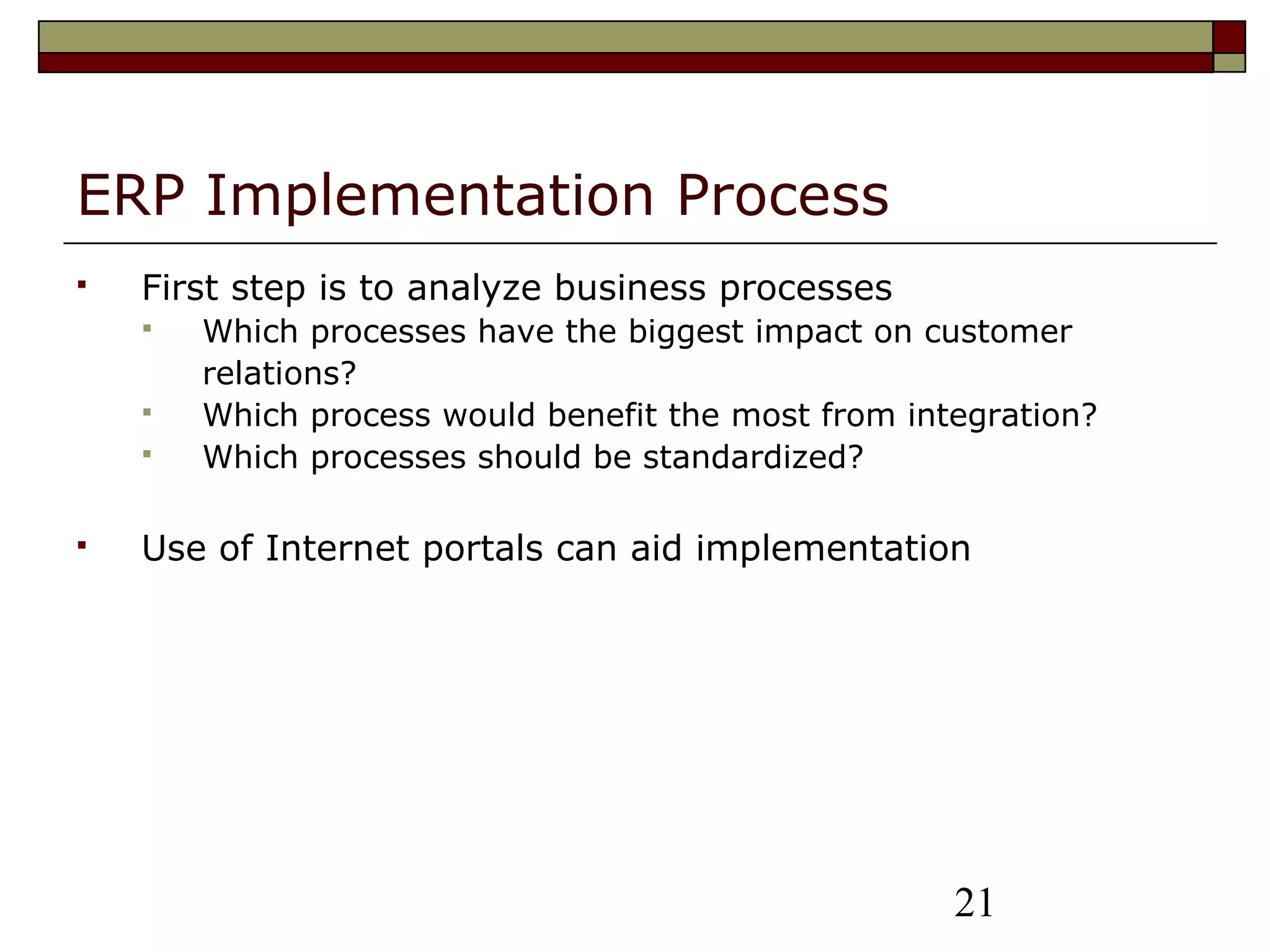 21
ERP Implementation Process
 First step is to analyze business processes
 Which processes have the biggest impact on customer
relations?
 Which process would benefit the most from integration?
 Which processes should be standardized?
 Use of Internet portals can aid implementation
 