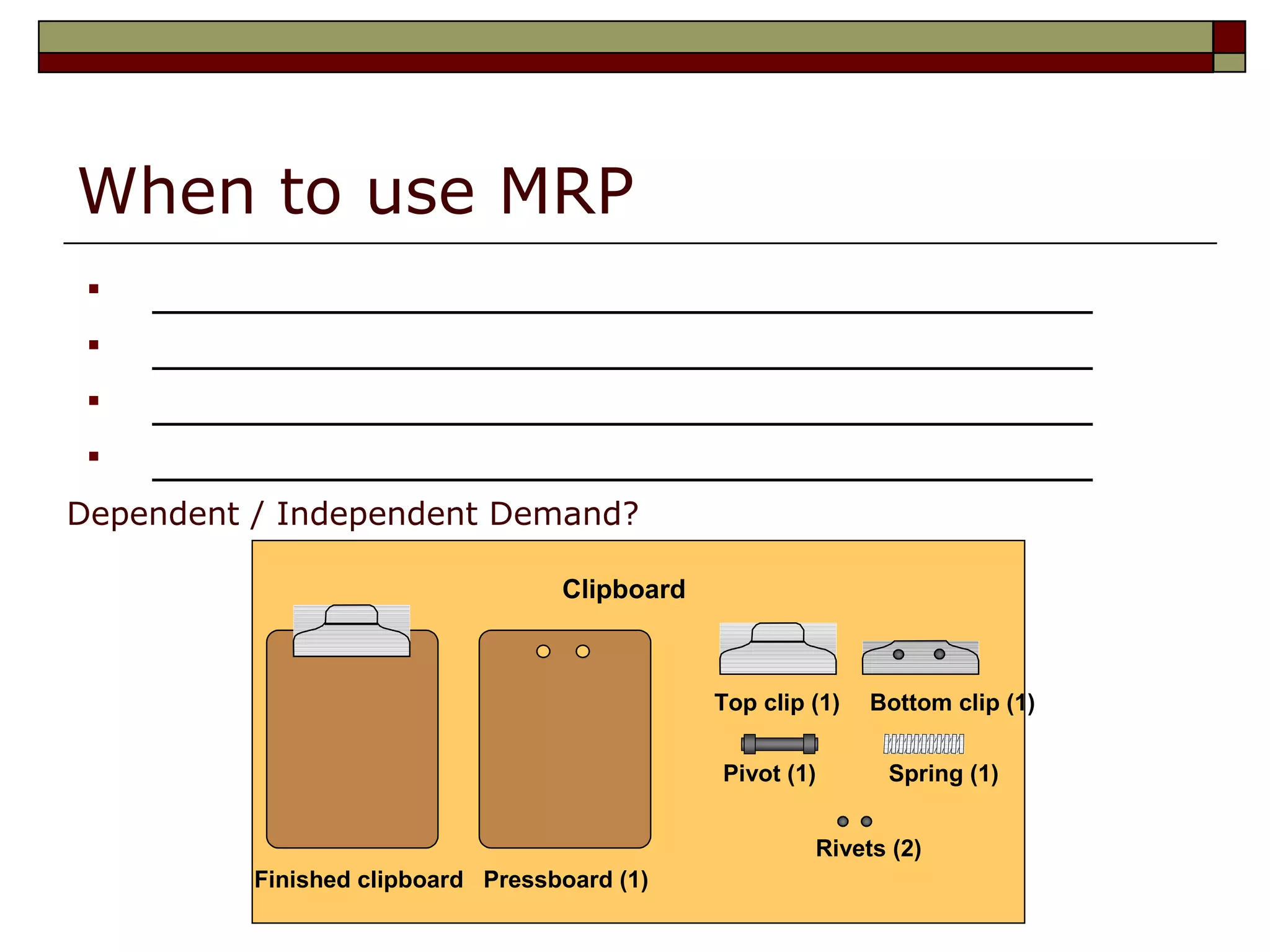 3
When to use MRP
 ___________________________________
 ___________________________________
 ___________________________________
 ___________________________________
Top clip (1) Bottom clip (1)
Pivot (1) Spring (1)
Rivets (2)
Finished clipboard Pressboard (1)
Clipboard
Dependent / Independent Demand?
 