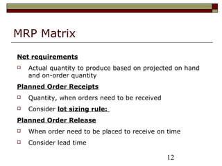 12
MRP Matrix
Net requirements
 Actual quantity to produce based on projected on hand
and on-order quantity
Planned Order Receipts
 Quantity, when orders need to be received
 Consider lot sizing rule:
Planned Order Release
 When order need to be placed to receive on time
 Consider lead time
 