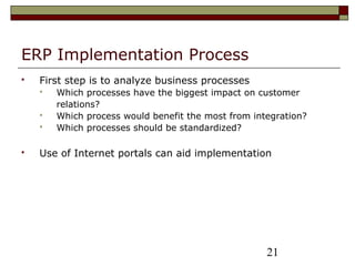 21
ERP Implementation Process
 First step is to analyze business processes
 Which processes have the biggest impact on customer
relations?
 Which process would benefit the most from integration?
 Which processes should be standardized?
 Use of Internet portals can aid implementation
 