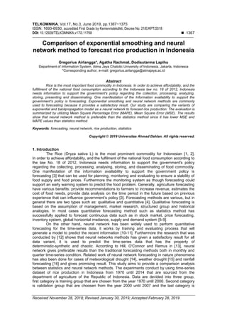 TELKOMNIKA, Vol.17, No.3, June 2019, pp.1367~1375
ISSN: 1693-6930, accredited First Grade by Kemenristekdikti, Decree No: 21/E/KPT/2018
DOI: 10.12928/TELKOMNIKA.v17i3.11768  1367
Received November 28, 2018; Revised January 30, 2019; Accepted February 28, 2019
Comparison of exponential smoothing and neural
network method to forecast rice production in Indonesia
Gregorius Airlangga*, Agatha Rachmat, Dodisutarma Lapihu
Department of Information System, Atma Jaya Chatolic University of Indonesia, Jakarta, Indonesia
*Corresponding author, e-mail: gregorius.airlangga@atmajaya.ac.id
Abstract
Rice is the most important food commodity in Indonesia. In order to achieve affordability, and the
fulfillment of the national food consumption according to the Indonesia law no. 18 of 2012, Indonesia
needs information to support the government's policy regarding the collection, processing, analyzing,
storing, presenting and disseminating. One manifestation of the Information availability to support the
government’s policy is forecasting. Exponential smoothing and neural network methods are commonly
used to forecasting because it provides a satisfactory result. Our study are comparing the variants of
exponential and backpropagation model as a neural network to forecast rice production. The evaluation is
summarized by utilizing Mean Square Percentage Error (MAPE), Mean Square Error (MSE). The results
show that neural network method is preferable than the statistics method since it has lower MSE and
MAPE values than statistics method.
Keywords: forecasting, neural network, rice production, statistics
Copyright © 2019 Universitas Ahmad Dahlan. All rights reserved.
1. Introduction
The Rice (Oryza sativa L) is the most prominent commodity for Indonesian [1, 2].
In order to achieve affordability, and the fulfilment of the national food consumption according to
the law No. 18 of 2012, Indonesia needs information to support the government's policy
regarding the collecting, processing, analysing, storing, and disseminating of food commodity.
One manifestation of the information availability to support the government policy is
forecasting [3] that can be used for planning, monitoring and evaluating to ensure a stability of
food supply and food prices. Furthermore the monitoring system as though forecasting could
support an early warning system to predict the food problem. Generally, agriculture forecasting
have various benefits: provide recommendations to farmers to increase revenue, estimates the
cost of food needs, provide data analysis on the time period in the future based on previous
experience that can influence government’s policy [3]. Forecasting methods are various, but in
general there are two types such as: qualitative and quantitative [4]. Qualitative forecasting is
based on the assumption of management, market research, structured group and historical
analogies. In most cases quantitative forecasting method such as statistics method has
successfully applied to forecast continuous data such as in stock market, price forecasting,
inventory system, global horizontal irradiance, supply and demand system [5-9].
On the other hand, neural network has been widely used to perform quantitative
forecasting for the time-series data, it works by training and evaluating process that will
generate a model to predict the recent information [10-11]. Furthermore the research that was
conducted by [12] shows that neural networks methods has given a satisfactory result for all
data variant, it is used to predict the time-series data that has the property of
deterministic-synthetic and chaotic. According to Hill, O'Connor and Remus in [13], neural
network gives preferable results than the traditional forecasting methods both in monthly and
quarter time-series condition. Related work of neural network forecasting in nature phenomena
has also been done for cases of meteorological drought [14], weather drought [15] and rainfall
forecasting [16] and gives promising result. This study aims to provide a comparison analysis
between statistics and neural network methods. The experiments conduct by using time-series
dataset of rice production in Indonesia from 1970 until 2014 that are sourced from the
department of agriculture of the Republic of Indonesia. Data are devided into three group,
first category is training group that are chosen from the year 1970 until 2000. Second category
is validation group that are choosen from the year 2000 until 2007 and the last category is
 