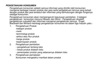 PENGETAHUAN KONSUMEN
Pengetahuan konsumen adalah semua informasi yang dimiliki oleh konsumen
mengenai berbagai macam produk dan jasa serta pengetahuan lainnya yang terkait
dengan produk dan jasa tersebut dan informasi yang berhubungan dengan fungsinya
sebagai konsumen.
Pengetahuan konsumen akan mempengaruhi keputusan pembelian. 3 kategori
pengetahuan konsumen menurut Mowen dan Minor : Pengetahuan obyektif,
pengetahuan subyektif dan informasi mengenai pengetahuan lainnya. Engel,
Blackwell dan Miniard membagi pengetahuan konsumen ke dalam tiga macam yaitu :
1. Pengetahuan Produk
-kategori produk
-merk
-terminologi produk
-atribut atau fitur produk
-harga produk
-kepercayaan produk
2. Pengetahuan pembelian
- pengetahuan tentang toko
- lokasi produk didalam toko
- penempatan produk yang sebenarnya didalam toko
3. Pengetahuan pemakaian
Konsumen mengetahui manfaat dalam produk
 