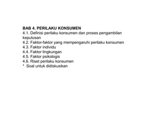 BAB 4. PERILAKU KONSUMEN
4.1. Definisi perilaku konsumen dan proses pengambilan
keputusan
4.2. Faktor-faktor yang mempengaruhi perilaku konsumen
4.3. Faktor individu
4.4. Faktor lingkungan
4.5. Faktor psikologis
4.6. Riset perilaku konsumen
* Soal untuk didiskusikan
 