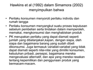 Hawkins et al (1992) dalam Simamora (2002)
menyimpulkan bahwa
• Perilaku konsumen menyoroti perilaku individu dan
rumah tangga
• Perilaku konsumen menyangkut suatu proses keputusan
sebelum pembelian serta tindakan dalam memperoleh,
memakai, mengkonsumsi dan menghabiskan produk
• PK merupakan perilaku yang dapat diamati seperti
jumlah yang dibelanjakan,kapan, dengan siapa, oleh
siapa dan bagaimana barang yang sudah dibeli
dikonsumsi. Juga termasuk variabel-variabel yang tidak
dapat diamati seperti nilai-nilai yang dimiliki konsumen,
kebutuhan pribadi, persepsi, bagaimana mereka
mengevaluasi alternatif, dan apa yang mereka rasakan
tentang kepemilikan dan penggunaan produk yang
bermacam-macam.
 