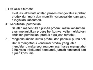 3.Evaluasi alternatif
Evaluasi alternatif adalah proses mengevaluasi pilihan
produk dan merk dan memilihnya sesuai dengan yang
diinginkan konsumen.
4. Keputusan pembelian
Setelah menentukan pilihan produk, maka konsumen
akan melanjutkan proses berikutnya, yaitu melakukan
tindakan pembelian produk atau jasa tersebut.
5 Pengkonsumsian suatu produk dan perilaku purna beli.
Untuk mengetahui konsumsi produk yang lebih
mendalam, maka seorang pemasar harus mengetahui
3 hal yaitu : frekuensi konsumsi, jumlah konsumsi dan
tujuan konsumsi.
 