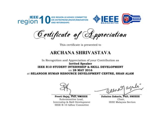 Certificate of Appreciation
This certificate is presented to
ARCHANA SHRIVASTAVA
In Recognition and Appreciation of your Contribution as
Invited Speaker
IEEE R10 STUDENT INTERNSHIP & SKILL DEVELOPMENT
on 28 MAY 2016
at SELANGOR HUMAN RESOURCE DEVELOPMENT CENTRE, SHAH ALAM
____________________________ ______________________________
Preeti Bajaj, PhD, SMIEEE Zuhaina Zakaria, PhD, SMIEEE
Subcommittee Lead, Chair,
Internship & Skill Development IEEE Malaysia Section
IEEE R-10 Adhoc Committee
 