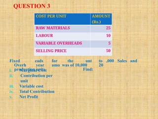QUESTION 3
,000 Sales and
Fixed
Overh
production
eads for the
year amo was of 10,000
units.
unt to
20
Find:
i. Marginal Cost
ii. Contribution per
unit
iii. Variable cost
iv. Total Contribution
v. Net Profit
COST PER UNIT AMOUNT
(Rs.)
RAW MATERIALS 25
LABOUR 10
VARIABLE OVERHEADS 5
SELLING PRICE 50
 