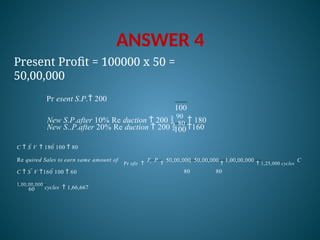 ANSWER 4
100
100
New S..P.after 20% Re duction  200 
80
160
Present Profit = 100000 x 50 =
50,00,000
Pr esent S.P. 200
New S.P.after 10% Re duction  200 
90
 180
60
1,00,00,000
cycles  1,66,667
Pr ofit 
F  P

50,00,000  50,00,000

1,00,00,000
 1,25,000 cycles
C
80 80
Re quired Sales to earn same amount of
C  S V 160 100  60
C  S V  180 100  80
 
