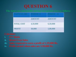 QUESTION 6
The total cost and profits during two period were as follows:
Calculate:
i. P/V Ratio
ii. Break Even Sales
iii. Sales required to earn a profit of 1,25,000 Rs.
iv. Profit earned when sales are 3,50,000 Rs.
PARTICULARS PERIOD –I PERIOD – II
AMOUNT AMOUNT
TOTAL COST 4,50,000 6,50,000
PROFIT 50,000 1,00,000
 