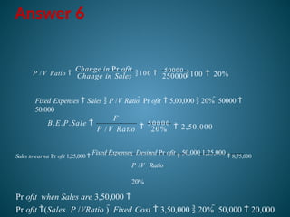 Answer 6
250000
50000
100  20%
Change in Sales
P / V Ratio 
Change in Pr ofit
100 
Fixed Expenses  Sales  P /V Ratio  Pr ofit  5,00,000  20%  50000 
50,000

5 0 0 0 0
 2,50,000
P / V Ratio 20%
F
B.E.P.Sale 
Sales to earna Pr ofit 1,25,000 
Fixed Expenses  Desired Pr ofit

50,000 1,25,000
 8,75,000
P /V Ratio
20%
Pr ofit when Sales are 3,50,000 
Pr ofit (Sales P /VRatio )  Fixed Cost  3,50,000  20%  50,000  20,000
 