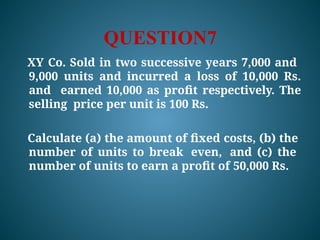 QUESTION7
XY Co. Sold in two successive years 7,000 and
9,000 units and incurred a loss of 10,000 Rs.
and earned 10,000 as profit respectively. The
selling price per unit is 100 Rs.
Calculate (a) the amount of fixed costs, (b) the
number of units to break even, and (c) the
number of units to earn a profit of 50,000 Rs.
 