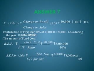 ANSWER 7
100  10%
P / V Ratio 
Change in Pr ofit
 1 0 0 
20,000
Change in Sales
2,00,000
The amount of Fixed Cost:
Contribution of First Year 10% of 7,00,000 = 70,000 + Loss during
the year 10,000 = 80,000
B.E.P. 
Fixed Cost

80,000
8,00,000
P /V Ratio 10%
B.E.P.in Units 
Total Sales

8,00,000
8,000units
S.P. per unit 100
 