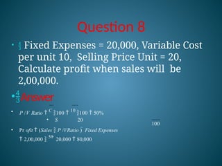 Question 8
100
•  Fixed Expenses = 20,000, Variable Cost
per unit 10, Selling Price Unit = 20,
Calculate profit when sales will be
2,00,000.
•Answer
• P /V Ratio 
C
100 
10
100  50%
• S 20
• Pr ofit  (Sales  P /VRatio )  Fixed Expenses
 2,00,000 
50
 20,000  80,000
 