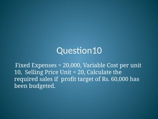 Question10
Fixed Expenses = 20,000, Variable Cost per unit
10, Selling Price Unit = 20, Calculate the
required sales if profit target of Rs. 60,000 has
been budgeted.
 