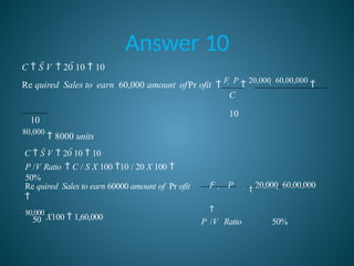 Answer 10
10
C  S V  20 10  10
Re quired Sales to earn 60,000 amount ofPr ofit 
F  P

20,000  60,00,000

C
10
80,000
 8000 units
50
80,000
X100  1,60,000
F  P

20,000  60,00,000

P /V Ratio 50%
Re quired Sales to earn 60000 amount of Pr ofit

C  S V  20 10  10
P /V Ratio  C / S X 100 10 / 20 X 100 
50%
 