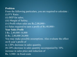 Problem
From the following particulars, you are required to calculate :
(i) P/V Ratio
(ii) BEP for sales;
(iii) Margin of Safety;
(iv) Profit when sales are Rs.2,00,000/-
(v) Sales required to earn a profit of Rs.40,000/-
Year Sales Profit
I Rs. 2,40,000 18,000
II Rs. 2,80,000 26,000
You may make possible assumptions. Also evaluate the effect
on II year’s profit of
(a ) 20% decrease in sales quantity.
(b) 20% decrease in sales quantity accompanied by 10%
increase in sales price and reduction of
Rs. 3,500/- in fixed costs
 