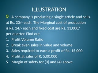 ILLUSTRATION
Ǫ A company is producing a single article and sells
at Rs. 30/- each. The Marginal cost of production
is Rs. 24/- each and fixed cost are Rs. 11,000/
per quarter. Find out
1. Profit Volume Ratio
2. Break even sales in value and volume
3. Sales required to earn a profit of Rs. 15,000
4. Profit at sales of R. 5,00,000
5. Margin of safety for (3) and (4) above
 