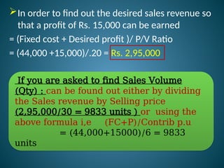 In order to find out the desired sales revenue so
that a profit of Rs. 15,000 can be earned
= (Fixed cost + Desired profit )/ P/V Ratio
= (44,000 +15,000)/.20 = Rs. 2,95,000
If you are asked to find Sales Volume
(Qty) : can be found out either by dividing
the Sales revenue by Selling price
(2,95,000/30 = 9833 units ) or using the
above formula i,e (FC+P)/Contrib p.u
= (44,000+15000)/6 = 9833
units
 