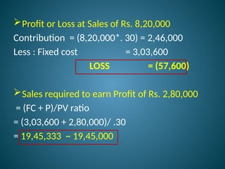 Profit or Loss at Sales of Rs. 8,20,000
Contribution = (8,20,000*. 30) = 2,46,000
Less : Fixed cost = 3,03,600
LOSS = (57,600)
Sales required to earn Profit of Rs. 2,80,000
= (FC + P)/PV ratio
= (3,03,600 + 2,80,000)/ .30
= 19,45,333 ~ 19,45,000
 