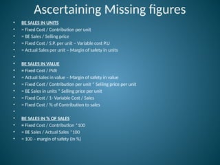 Ascertaining Missing figures
• BE SALES IN UNITS
• = Fixed Cost / Contribution per unit
• = BE Sales / Selling price
• = Fixed Cost / S.P. per unit – Variable cost P.U
• = Actual Sales per unit – Margin of safety in units
•
• BE SALES IN VALUE
• = Fixed Cost / PVR
• = Actual Sales in value – Margin of safety in value
• = Fixed Cost / Contribution per unit * Selling price per unit
• = BE Sales in units * Selling price per unit
• = Fixed Cost / 1- Variable Cost / Sales
• = Fixed Cost / % of Contribution to sales
•
• BE SALES IN % OF SALES
• = Fixed Cost / Contribution *100
• = BE Sales / Actual Sales *100
• = 100 – margin of safety (in %)
 