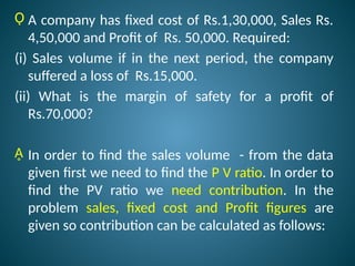 Ǫ A company has fixed cost of Rs.1,30,000, Sales Rs.
4,50,000 and Profit of Rs. 50,000. Required:
(i) Sales volume if in the next period, the company
suffered a loss of Rs.15,000.
(ii) What is the margin of safety for a profit of
Rs.70,000?
Ḁ In order to find the sales volume - from the data
given first we need to find the P V ratio. In order to
find the PV ratio we need contribution. In the
problem sales, fixed cost and Profit figures are
given so contribution can be calculated as follows:
 
