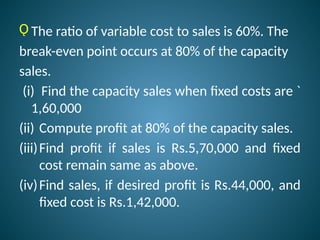 Ǫ The ratio of variable cost to sales is 60%. The
break-even point occurs at 80% of the capacity
sales.
(i) Find the capacity sales when fixed costs are `
1,60,000
(ii) Compute profit at 80% of the capacity sales.
(iii)Find profit if sales is Rs.5,70,000 and fixed
cost remain same as above.
(iv)Find sales, if desired profit is Rs.44,000, and
fixed cost is Rs.1,42,000.
 