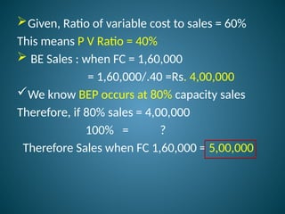 Given, Ratio of variable cost to sales = 60%
This means P V Ratio = 40%
 BE Sales : when FC = 1,60,000
= 1,60,000/.40 =Rs. 4,00,000
We know BEP occurs at 80% capacity sales
Therefore, if 80% sales = 4,00,000
100% = ?
Therefore Sales when FC 1,60,000 = 5,00,000
 