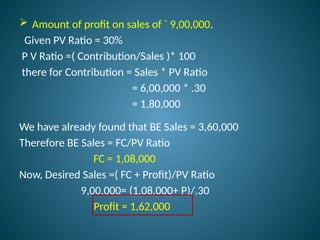  Amount of profit on sales of ` 9,00,000.
Given PV Ratio = 30%
P V Ratio =( Contribution/Sales )* 100
there for Contribution = Sales * PV Ratio
= 6,00,000 * .30
= 1,80,000
We have already found that BE Sales = 3,60,000
Therefore BE Sales = FC/PV Ratio
FC = 1,08,000
Now, Desired Sales =( FC + Profit)/PV Ratio
9,00,000= (1,08,000+ P)/.30
Profit = 1,62,000
 