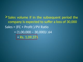 Sales volume if in the subsequent period the
company is expected to suffer a loss of 30,000
Sales = (FC + Profit )/PV Ratio
= (1,00,000 – 30,000)/.64
= Rs. 1,09,375
 