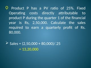 Ǫ Product P has a PV ratio of 25%. Fixed
Operating costs directly attributable to
product P during the quarter 1 of the financial
year is Rs, 2,50,000. Calculate the sales
required to earn a quarterly profit of Rs.
80,000.
 Sales = (2,50,000 + 80,000)/.25
= 13,20,000
 