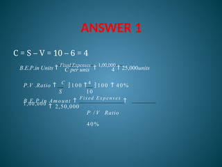 ANSWER 1
C per unis 4
C = S – V = 10 – 6 = 4
B.E.P.in Units 
Fixed Expenses

1,00,000
 25,000units
P.V .Ratio 
C
100 
4
100  40%
S 10
B.E.P.in Amount 
Fixed E x p e n s e s

1,00,000
 2,50,000
P / V Ratio
40%
 