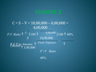 ANSWER 2
C = S – V = 10,00,000 – 6,00,000 =
4,00,000
P.V .Ratio 
C
100 
4,00,000
100  40%
S 10,00,000
B.E.P.in Amount 
Fixed Expenses

2,00,000
 5,00,000
P /V Ratio
40%
 