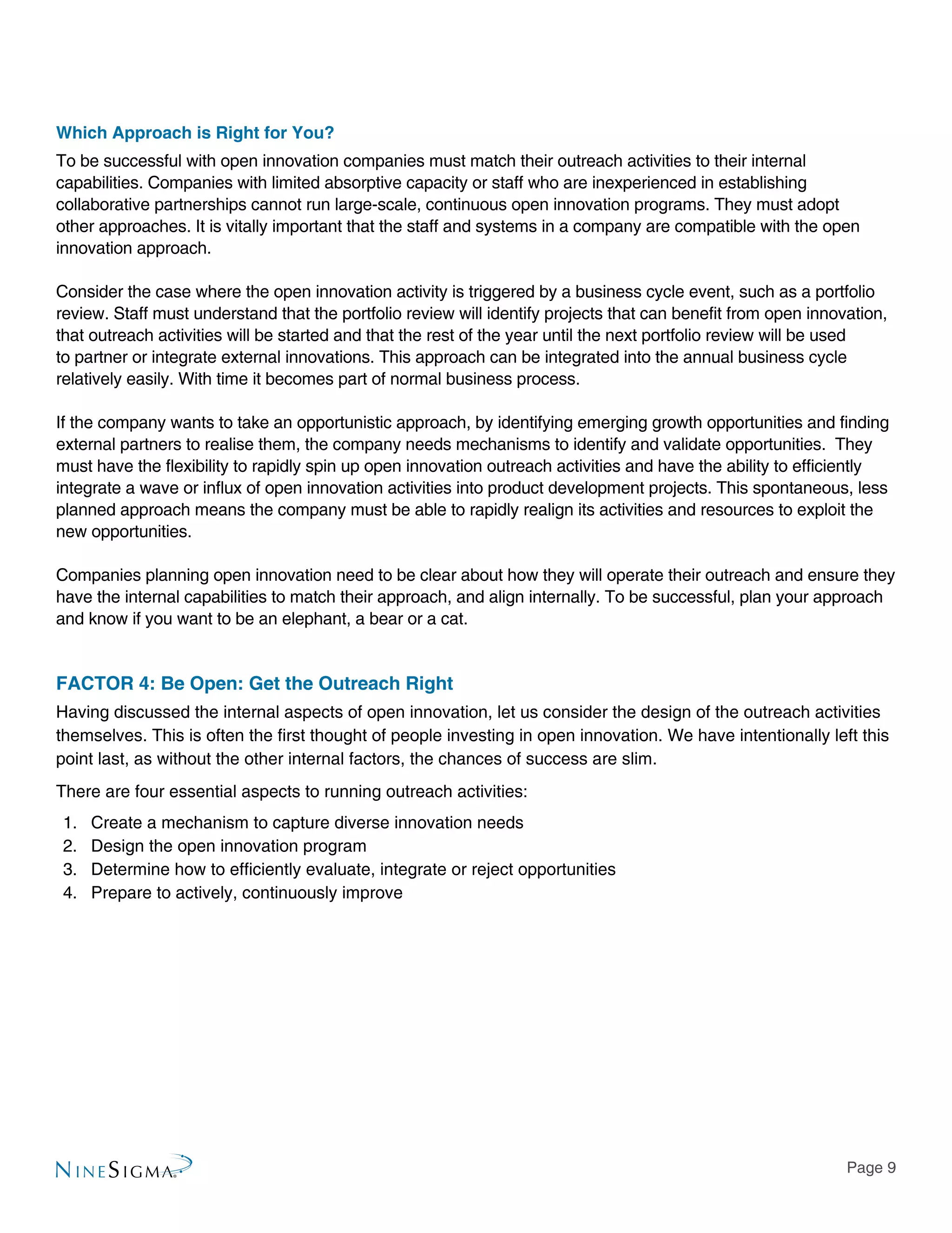 Page 9
Which Approach is Right for You?
To be successful with open innovation companies must match their outreach activities to their internal
capabilities. Companies with limited absorptive capacity or staff who are inexperienced in establishing
collaborative partnerships cannot run large-scale, continuous open innovation programs. They must adopt
other approaches. It is vitally important that the staff and systems in a company are compatible with the open
innovation approach.
Consider the case where the open innovation activity is triggered by a business cycle event, such as a portfolio
review. Staff must understand that the portfolio review will identify projects that can benefit from open innovation,
that outreach activities will be started and that the rest of the year until the next portfolio review will be used
to partner or integrate external innovations. This approach can be integrated into the annual business cycle
relatively easily. With time it becomes part of normal business process.
If the company wants to take an opportunistic approach, by identifying emerging growth opportunities and finding
external partners to realise them, the company needs mechanisms to identify and validate opportunities. They
must have the flexibility to rapidly spin up open innovation outreach activities and have the ability to efficiently
integrate a wave or influx of open innovation activities into product development projects. This spontaneous, less
planned approach means the company must be able to rapidly realign its activities and resources to exploit the
new opportunities.
Companies planning open innovation need to be clear about how they will operate their outreach and ensure they
have the internal capabilities to match their approach, and align internally. To be successful, plan your approach
and know if you want to be an elephant, a bear or a cat.
FACTOR 4: Be Open: Get the Outreach Right
Having discussed the internal aspects of open innovation, let us consider the design of the outreach activities
themselves. This is often the first thought of people investing in open innovation. We have intentionally left this
point last, as without the other internal factors, the chances of success are slim.
There are four essential aspects to running outreach activities:
1.	 Create a mechanism to capture diverse innovation needs
2.	 Design the open innovation program
3.	 Determine how to efficiently evaluate, integrate or reject opportunities
4.	 Prepare to actively, continuously improve
 