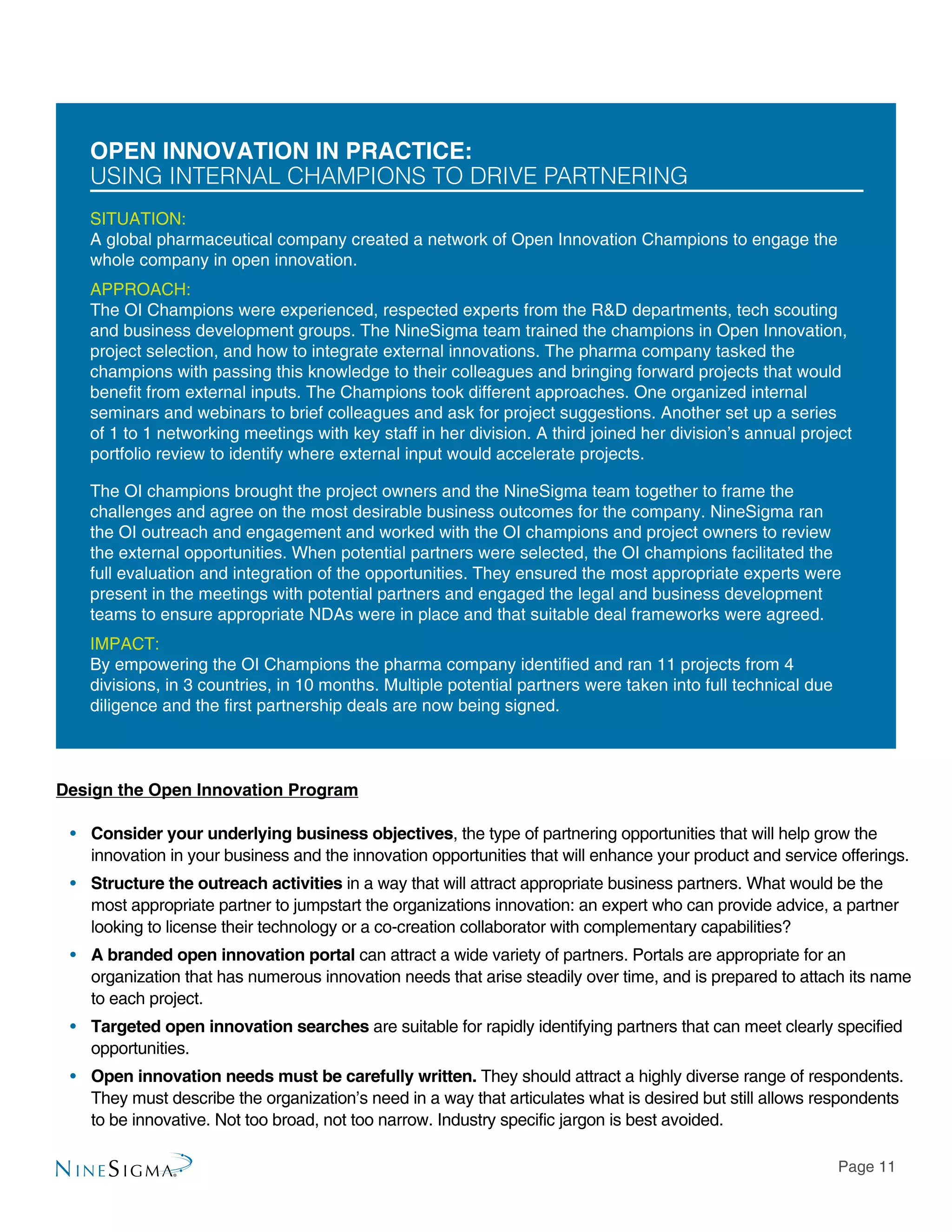 Page 11
Open Innovation in Practice:
UsING Internal Champions to Drive Partnering
SITUATION:
A global pharmaceutical company created a network of Open Innovation Champions to engage the
whole company in open innovation.
APPROACH:
The OI Champions were experienced, respected experts from the R&D departments, tech scouting
and business development groups. The NineSigma team trained the champions in Open Innovation,
project selection, and how to integrate external innovations. The pharma company tasked the
champions with passing this knowledge to their colleagues and bringing forward projects that would
benefit from external inputs. The Champions took different approaches. One organized internal
seminars and webinars to brief colleagues and ask for project suggestions. Another set up a series
of 1 to 1 networking meetings with key staff in her division. A third joined her division’s annual project
portfolio review to identify where external input would accelerate projects.
The OI champions brought the project owners and the NineSigma team together to frame the
challenges and agree on the most desirable business outcomes for the company. NineSigma ran
the OI outreach and engagement and worked with the OI champions and project owners to review
the external opportunities. When potential partners were selected, the OI champions facilitated the
full evaluation and integration of the opportunities. They ensured the most appropriate experts were
present in the meetings with potential partners and engaged the legal and business development
teams to ensure appropriate NDAs were in place and that suitable deal frameworks were agreed.
IMPACT:
By empowering the OI Champions the pharma company identified and ran 11 projects from 4
divisions, in 3 countries, in 10 months. Multiple potential partners were taken into full technical due
diligence and the first partnership deals are now being signed.
Design the Open Innovation Program
•• Consider your underlying business objectives, the type of partnering opportunities that will help grow the
innovation in your business and the innovation opportunities that will enhance your product and service offerings.
•• Structure the outreach activities in a way that will attract appropriate business partners. What would be the
most appropriate partner to jumpstart the organizations innovation: an expert who can provide advice, a partner
looking to license their technology or a co-creation collaborator with complementary capabilities?
•• A branded open innovation portal can attract a wide variety of partners. Portals are appropriate for an
organization that has numerous innovation needs that arise steadily over time, and is prepared to attach its name
to each project.
•• Targeted open innovation searches are suitable for rapidly identifying partners that can meet clearly specified
opportunities.
•• Open innovation needs must be carefully written. They should attract a highly diverse range of respondents.
They must describe the organization’s need in a way that articulates what is desired but still allows respondents
to be innovative. Not too broad, not too narrow. Industry specific jargon is best avoided.
 
