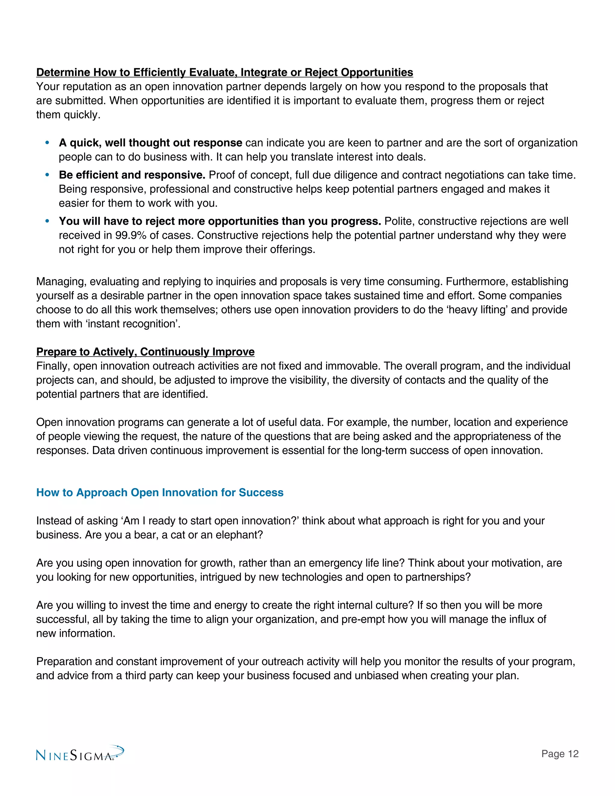 Page 12
Determine How to Efficiently Evaluate, Integrate or Reject Opportunities
Your reputation as an open innovation partner depends largely on how you respond to the proposals that
are submitted. When opportunities are identified it is important to evaluate them, progress them or reject
them quickly.
•• A quick, well thought out response can indicate you are keen to partner and are the sort of organization
people can to do business with. It can help you translate interest into deals.
•• Be efficient and responsive. Proof of concept, full due diligence and contract negotiations can take time.
Being responsive, professional and constructive helps keep potential partners engaged and makes it
easier for them to work with you.
•• You will have to reject more opportunities than you progress. Polite, constructive rejections are well
received in 99.9% of cases. Constructive rejections help the potential partner understand why they were
not right for you or help them improve their offerings.
Managing, evaluating and replying to inquiries and proposals is very time consuming. Furthermore, establishing
yourself as a desirable partner in the open innovation space takes sustained time and effort. Some companies
choose to do all this work themselves; others use open innovation providers to do the ‘heavy lifting’ and provide
them with ‘instant recognition’.
Prepare to Actively, Continuously Improve
Finally, open innovation outreach activities are not fixed and immovable. The overall program, and the individual
projects can, and should, be adjusted to improve the visibility, the diversity of contacts and the quality of the
potential partners that are identified.
Open innovation programs can generate a lot of useful data. For example, the number, location and experience
of people viewing the request, the nature of the questions that are being asked and the appropriateness of the
responses. Data driven continuous improvement is essential for the long-term success of open innovation.
How to Approach Open Innovation for Success
Instead of asking ‘Am I ready to start open innovation?’ think about what approach is right for you and your
business. Are you a bear, a cat or an elephant?
Are you using open innovation for growth, rather than an emergency life line? Think about your motivation, are
you looking for new opportunities, intrigued by new technologies and open to partnerships?
Are you willing to invest the time and energy to create the right internal culture? If so then you will be more
successful, all by taking the time to align your organization, and pre-empt how you will manage the influx of
new information.
Preparation and constant improvement of your outreach activity will help you monitor the results of your program,
and advice from a third party can keep your business focused and unbiased when creating your plan.
 