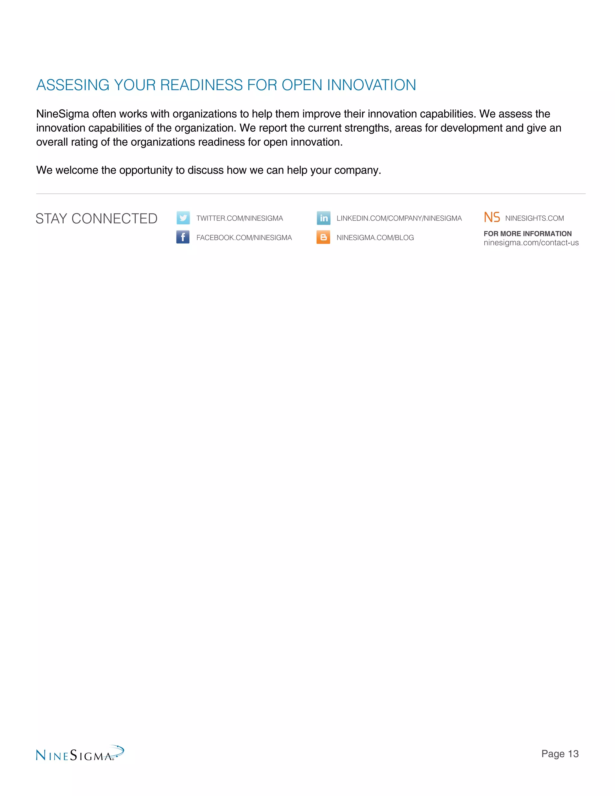 Page 13
ASSESING YOUR READINESS FOR OPEN INNOVATION
NineSigma often works with organizations to help them improve their innovation capabilities. We assess the
innovation capabilities of the organization. We report the current strengths, areas for development and give an
overall rating of the organizations readiness for open innovation.
We welcome the opportunity to discuss how we can help your company.
For more information
ninesigma.com/contact-us
Twitter.com/NineSigma linkedin.com/company/ninesigma
Facebook.com/NineSigma ninesigma.com/BLOG
Stay Connected ninesights.com
 
