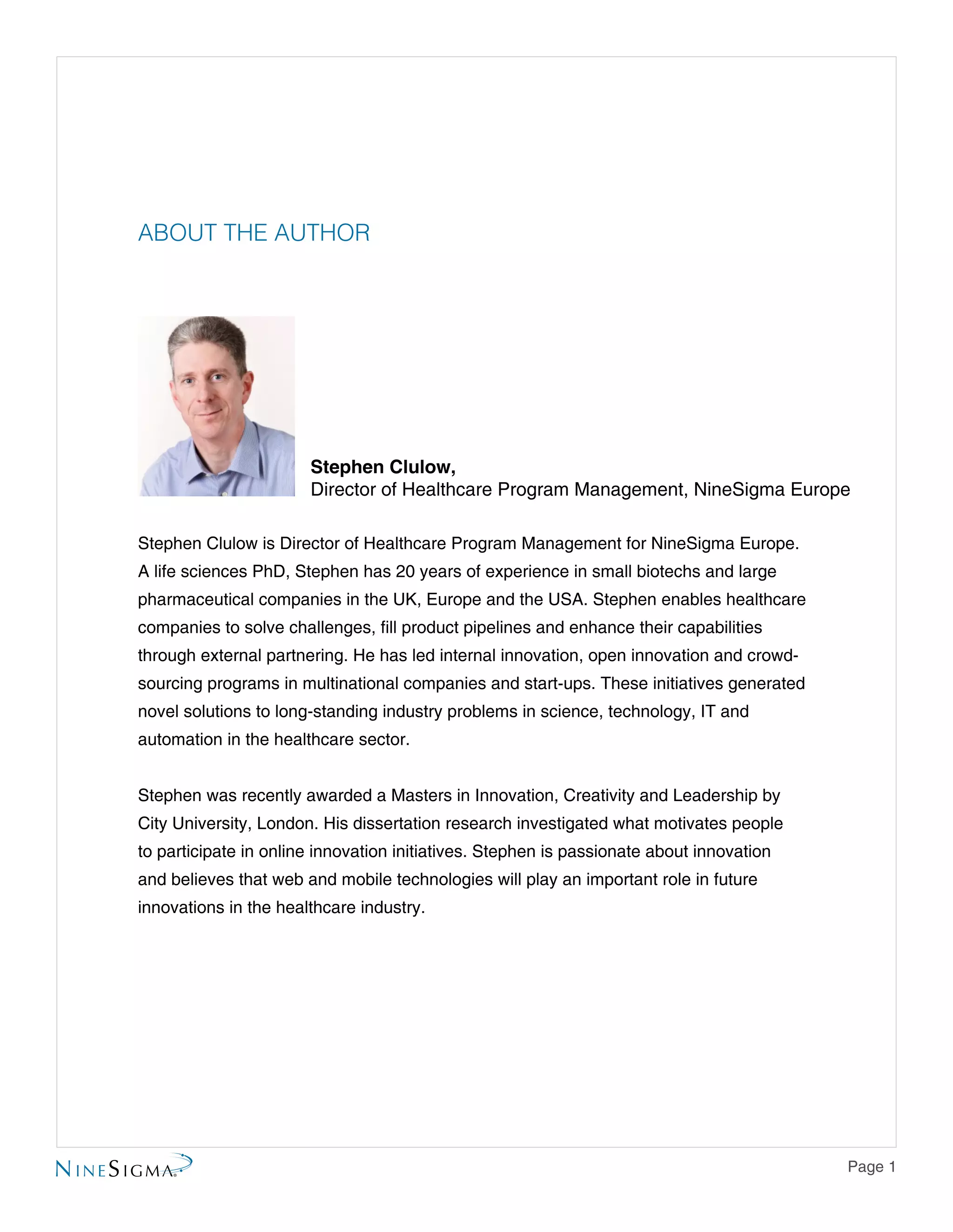 Page 1
ABOUT THE AUTHOR
Stephen Clulow is Director of Healthcare Program Management for NineSigma Europe.
A life sciences PhD, Stephen has 20 years of experience in small biotechs and large
pharmaceutical companies in the UK, Europe and the USA. Stephen enables healthcare
companies to solve challenges, fill product pipelines and enhance their capabilities
through external partnering. He has led internal innovation, open innovation and crowd-
sourcing programs in multinational companies and start-ups. These initiatives generated
novel solutions to long-standing industry problems in science, technology, IT and
automation in the healthcare sector.
Stephen was recently awarded a Masters in Innovation, Creativity and Leadership by
City University, London. His dissertation research investigated what motivates people
to participate in online innovation initiatives. Stephen is passionate about innovation
and believes that web and mobile technologies will play an important role in future
innovations in the healthcare industry.
Stephen Clulow,
Director of Healthcare Program Management, NineSigma Europe
 