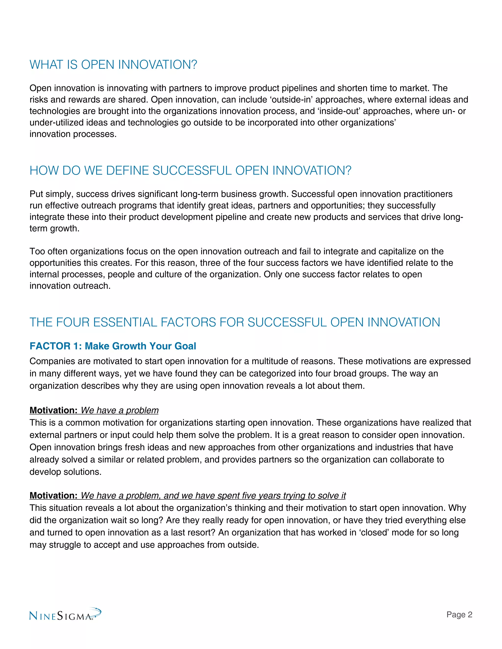 Page 2
WHAT IS OPEN INNOVATION?
Open innovation is innovating with partners to improve product pipelines and shorten time to market. The
risks and rewards are shared. Open innovation, can include ‘outside-in’ approaches, where external ideas and
technologies are brought into the organizations innovation process, and ‘inside-out’ approaches, where un- or
under-utilized ideas and technologies go outside to be incorporated into other organizations’
innovation processes.
HOW DO WE DEFINE SUCCESSFUL OPEN INNOVATION?
Put simply, success drives significant long-term business growth. Successful open innovation practitioners
run effective outreach programs that identify great ideas, partners and opportunities; they successfully
integrate these into their product development pipeline and create new products and services that drive long-
term growth.
Too often organizations focus on the open innovation outreach and fail to integrate and capitalize on the
opportunities this creates. For this reason, three of the four success factors we have identified relate to the
internal processes, people and culture of the organization. Only one success factor relates to open
innovation outreach.
THE FOUR ESSENTIAL FACTORS FOR SUCCESSFUL OPEN INNOVATION
FACTOR 1: Make Growth Your Goal
Companies are motivated to start open innovation for a multitude of reasons. These motivations are expressed
in many different ways, yet we have found they can be categorized into four broad groups. The way an
organization describes why they are using open innovation reveals a lot about them.
Motivation: We have a problem
This is a common motivation for organizations starting open innovation. These organizations have realized that
external partners or input could help them solve the problem. It is a great reason to consider open innovation.
Open innovation brings fresh ideas and new approaches from other organizations and industries that have
already solved a similar or related problem, and provides partners so the organization can collaborate to
develop solutions.
Motivation: We have a problem, and we have spent five years trying to solve it
This situation reveals a lot about the organization’s thinking and their motivation to start open innovation. Why
did the organization wait so long? Are they really ready for open innovation, or have they tried everything else
and turned to open innovation as a last resort? An organization that has worked in ‘closed’ mode for so long
may struggle to accept and use approaches from outside.
 