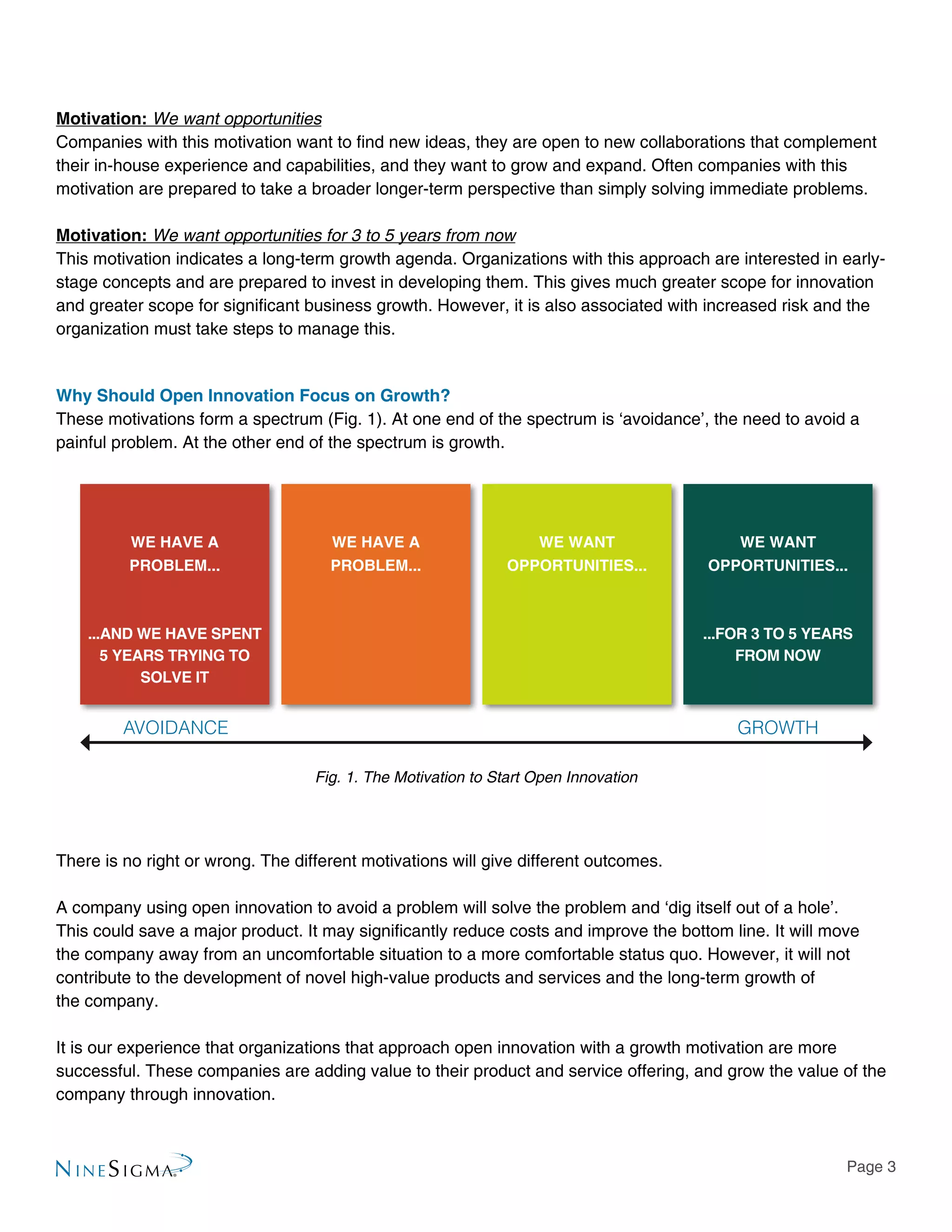 Page 3
Motivation: We want opportunities
Companies with this motivation want to find new ideas, they are open to new collaborations that complement
their in-house experience and capabilities, and they want to grow and expand. Often companies with this
motivation are prepared to take a broader longer-term perspective than simply solving immediate problems.
Motivation: We want opportunities for 3 to 5 years from now
This motivation indicates a long-term growth agenda. Organizations with this approach are interested in early-
stage concepts and are prepared to invest in developing them. This gives much greater scope for innovation
and greater scope for significant business growth. However, it is also associated with increased risk and the
organization must take steps to manage this.
Why Should Open Innovation Focus on Growth?
These motivations form a spectrum (Fig. 1). At one end of the spectrum is ‘avoidance’, the need to avoid a
painful problem. At the other end of the spectrum is growth.
There is no right or wrong. The different motivations will give different outcomes.
A company using open innovation to avoid a problem will solve the problem and ‘dig itself out of a hole’.
This could save a major product. It may significantly reduce costs and improve the bottom line. It will move
the company away from an uncomfortable situation to a more comfortable status quo. However, it will not
contribute to the development of novel high-value products and services and the long-term growth of
the company.
It is our experience that organizations that approach open innovation with a growth motivation are more
successful. These companies are adding value to their product and service offering, and grow the value of the
company through innovation.
Fig. 1. The Motivation to Start Open Innovation
AVOIDANCE GROWTH
WE HAVE A
PROBLEM...
...AND WE HAVE SPENT
5 YEARS TRYING TO
SOLVE IT
...FOR 3 TO 5 YEARS
FROM NOW
WE HAVE A
PROBLEM...
WE WANT
OPPORTUNITIES...
WE WANT
OPPORTUNITIES...
 