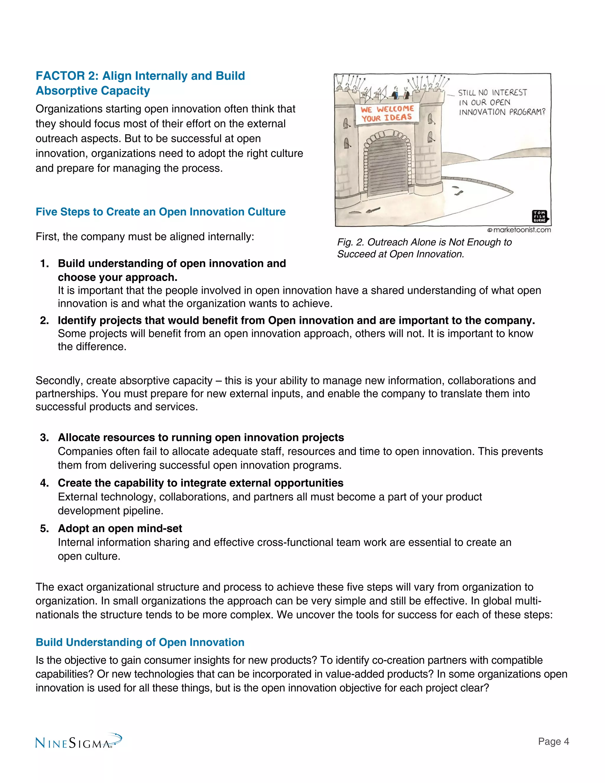 Page 4
Fig. 2. Outreach Alone is Not Enough to
Succeed at Open Innovation.
FACTOR 2: Align Internally and Build
Absorptive Capacity
Organizations starting open innovation often think that
they should focus most of their effort on the external
outreach aspects. But to be successful at open
innovation, organizations need to adopt the right culture
and prepare for managing the process.
Five Steps to Create an Open Innovation Culture
First, the company must be aligned internally:
1.	 Build understanding of open innovation and
choose your approach.
It is important that the people involved in open innovation have a shared understanding of what open
innovation is and what the organization wants to achieve.
2.	 Identify projects that would benefit from Open innovation and are important to the company.
Some projects will benefit from an open innovation approach, others will not. It is important to know
the difference.
Secondly, create absorptive capacity – this is your ability to manage new information, collaborations and
partnerships. You must prepare for new external inputs, and enable the company to translate them into
successful products and services.
3.	 Allocate resources to running open innovation projects
Companies often fail to allocate adequate staff, resources and time to open innovation. This prevents
them from delivering successful open innovation programs.
4.	 Create the capability to integrate external opportunities
External technology, collaborations, and partners all must become a part of your product
development pipeline.
5.	 Adopt an open mind-set
Internal information sharing and effective cross-functional team work are essential to create an
open culture.
The exact organizational structure and process to achieve these five steps will vary from organization to
organization. In small organizations the approach can be very simple and still be effective. In global multi-
nationals the structure tends to be more complex. We uncover the tools for success for each of these steps:
Build Understanding of Open Innovation
Is the objective to gain consumer insights for new products? To identify co-creation partners with compatible
capabilities? Or new technologies that can be incorporated in value-added products? In some organizations open
innovation is used for all these things, but is the open innovation objective for each project clear?
 