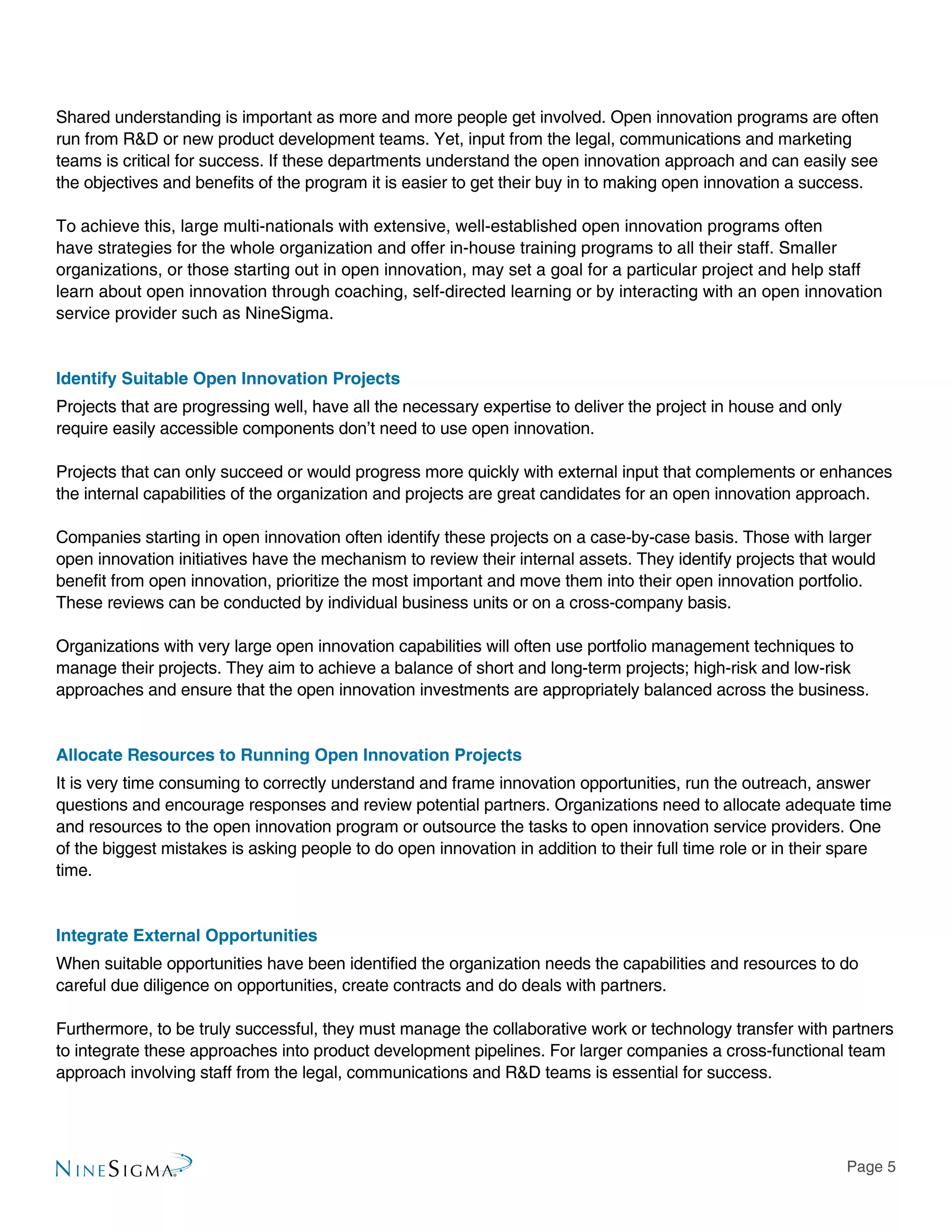 Page 5
Shared understanding is important as more and more people get involved. Open innovation programs are often
run from R&D or new product development teams. Yet, input from the legal, communications and marketing
teams is critical for success. If these departments understand the open innovation approach and can easily see
the objectives and benefits of the program it is easier to get their buy in to making open innovation a success.
To achieve this, large multi-nationals with extensive, well-established open innovation programs often
have strategies for the whole organization and offer in-house training programs to all their staff. Smaller
organizations, or those starting out in open innovation, may set a goal for a particular project and help staff
learn about open innovation through coaching, self-directed learning or by interacting with an open innovation
service provider such as NineSigma.
Identify Suitable Open Innovation Projects
Projects that are progressing well, have all the necessary expertise to deliver the project in house and only
require easily accessible components don’t need to use open innovation.
Projects that can only succeed or would progress more quickly with external input that complements or enhances
the internal capabilities of the organization and projects are great candidates for an open innovation approach.
Companies starting in open innovation often identify these projects on a case-by-case basis. Those with larger
open innovation initiatives have the mechanism to review their internal assets. They identify projects that would
benefit from open innovation, prioritize the most important and move them into their open innovation portfolio.
These reviews can be conducted by individual business units or on a cross-company basis.
Organizations with very large open innovation capabilities will often use portfolio management techniques to
manage their projects. They aim to achieve a balance of short and long-term projects; high-risk and low-risk
approaches and ensure that the open innovation investments are appropriately balanced across the business.
Allocate Resources to Running Open Innovation Projects
It is very time consuming to correctly understand and frame innovation opportunities, run the outreach, answer
questions and encourage responses and review potential partners. Organizations need to allocate adequate time
and resources to the open innovation program or outsource the tasks to open innovation service providers. One
of the biggest mistakes is asking people to do open innovation in addition to their full time role or in their spare
time.
Integrate External Opportunities
When suitable opportunities have been identified the organization needs the capabilities and resources to do
careful due diligence on opportunities, create contracts and do deals with partners.
Furthermore, to be truly successful, they must manage the collaborative work or technology transfer with partners
to integrate these approaches into product development pipelines. For larger companies a cross-functional team
approach involving staff from the legal, communications and R&D teams is essential for success.
 